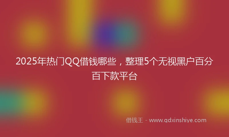 2025年热门QQ借钱哪些，整理5个无视黑户百分百下款平台