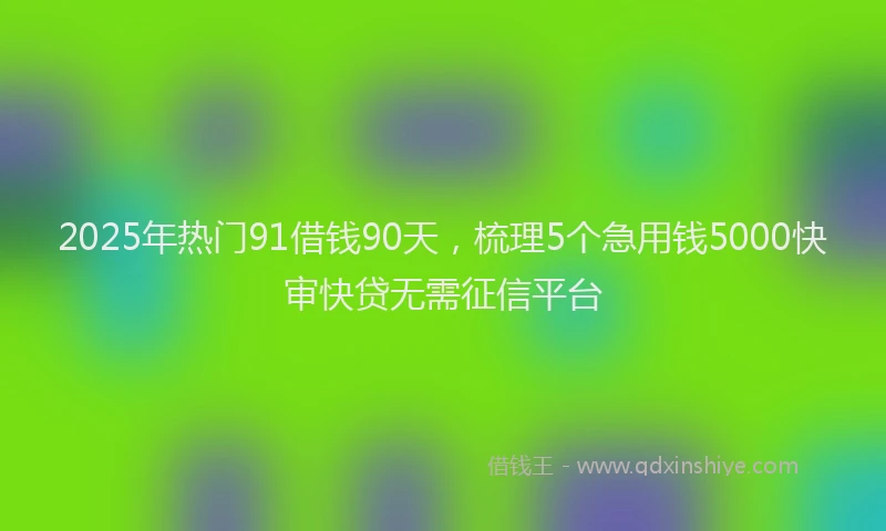 2025年热门91借钱90天，梳理5个急用钱5000快审快贷无需征信平台