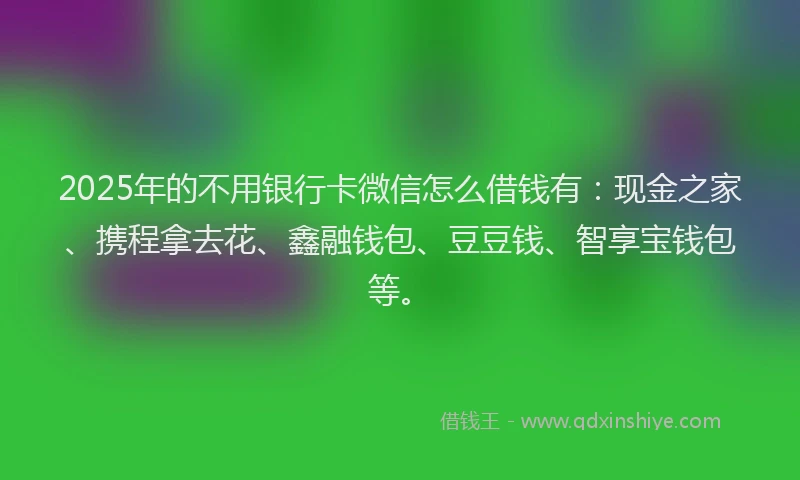 2025年的不用银行卡微信怎么借钱有：现金之家、携程拿去花、鑫融钱包、豆豆钱、智享宝钱包等。