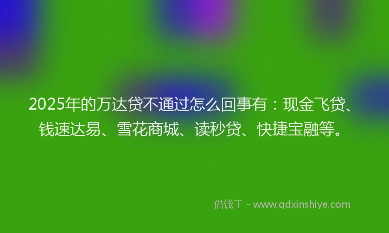 2025年的万达贷不通过怎么回事有：现金飞贷、钱速达易、雪花商城、读秒贷、快捷宝融等。