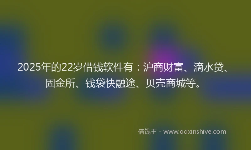 2025年的22岁借钱软件有：沪商财富、滴水贷、固金所、钱袋快融途、贝壳商城等。