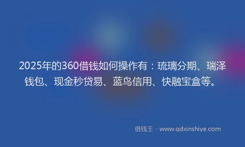 2025年的360借钱如何操作有：琉璃分期、瑞泽钱包、现金秒贷易、蓝鸟信用、快融宝盒等。