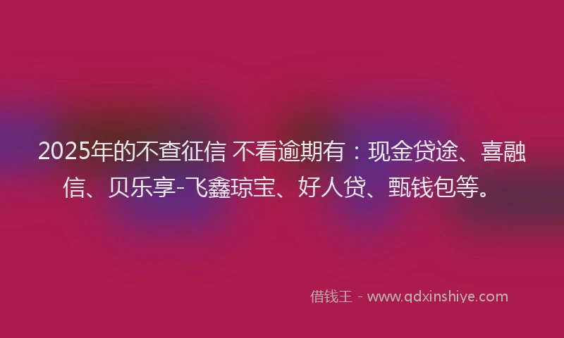 2025年的不查征信 不看逾期有：现金贷途、喜融信、贝乐享-飞鑫琼宝、好人贷、甄钱包等。