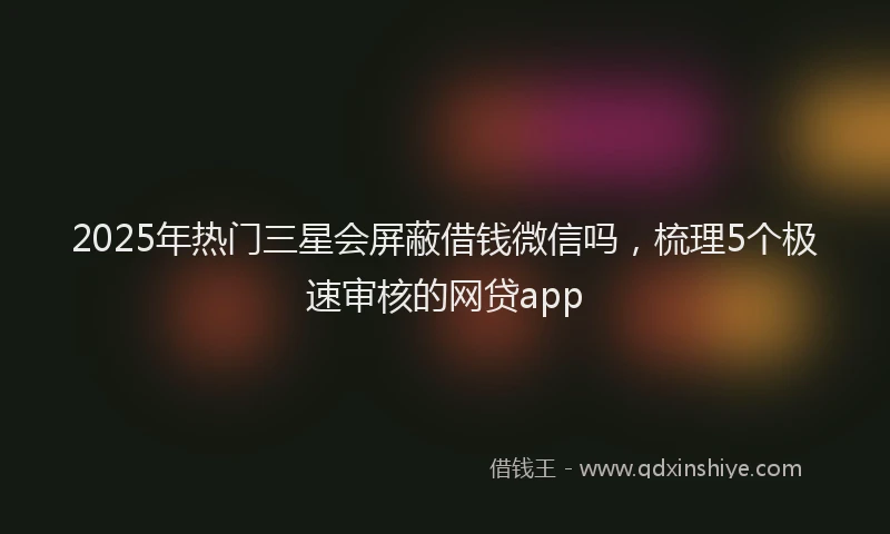 2025年热门三星会屏蔽借钱微信吗，梳理5个极速审核的网贷app