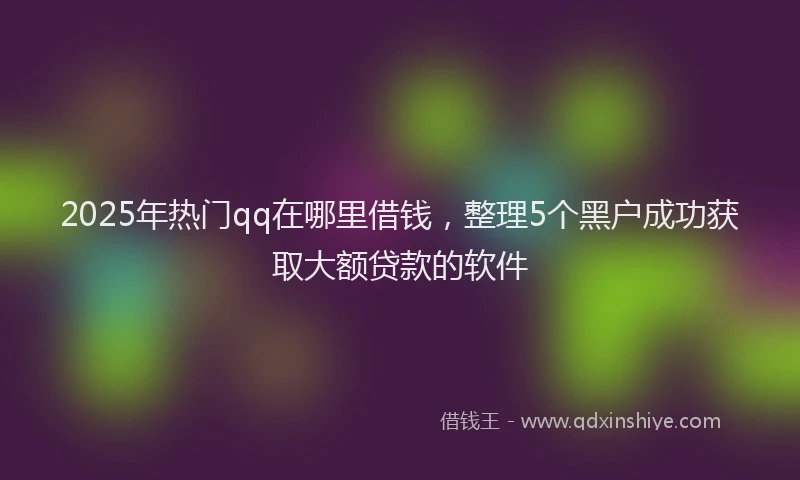 2025年热门qq在哪里借钱，整理5个黑户成功获取大额贷款的软件