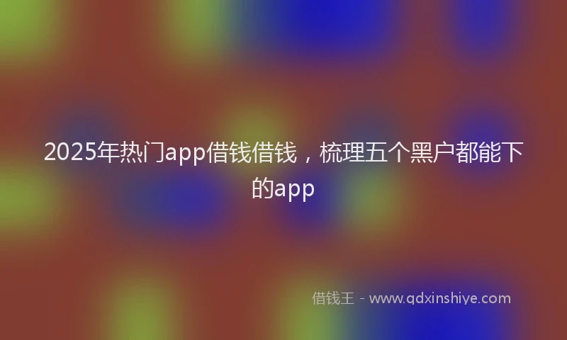 2025年热门app借钱借钱，梳理五个黑户都能下的app