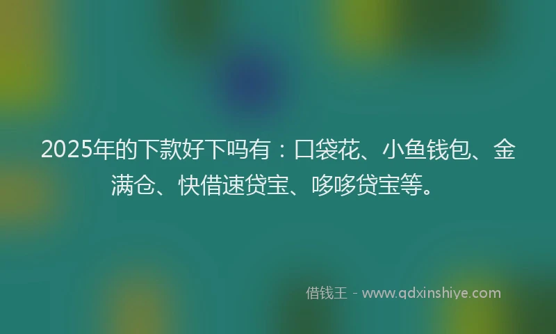 2025年的下款好下吗有：口袋花、小鱼钱包、金满仓、快借速贷宝、哆哆贷宝等。
