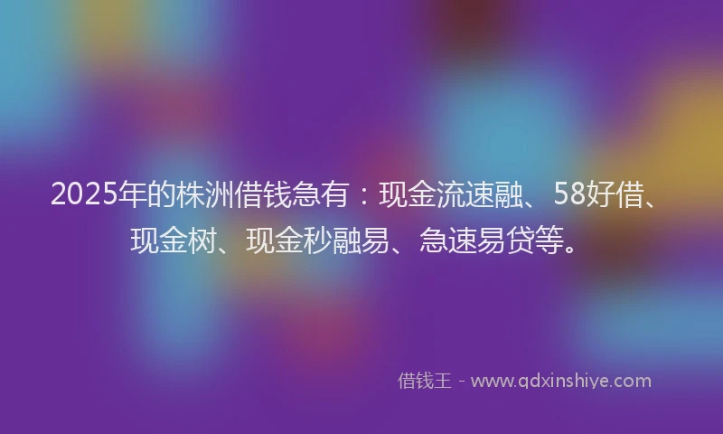 2025年的株洲借钱急有：现金流速融、58好借、现金树、现金秒融易、急速易贷等。