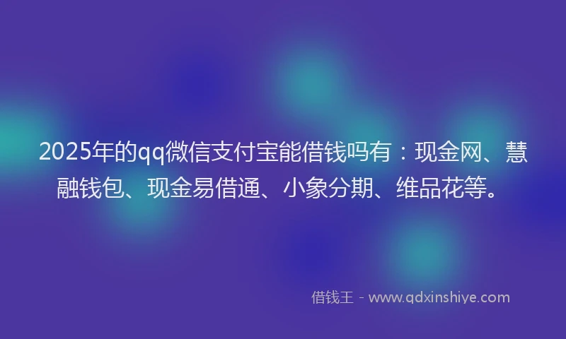 2025年的qq微信支付宝能借钱吗有：现金网、慧融钱包、现金易借通、小象分期、维品花等。