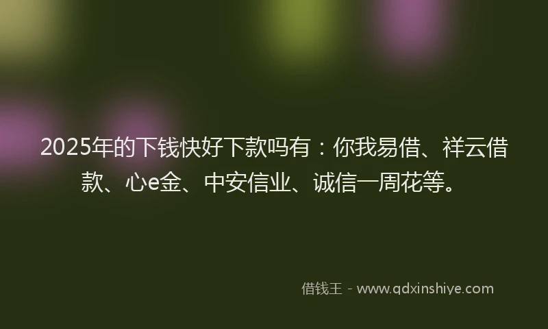 2025年的下钱快好下款吗有：你我易借、祥云借款、心e金、中安信业、诚信一周花等。
