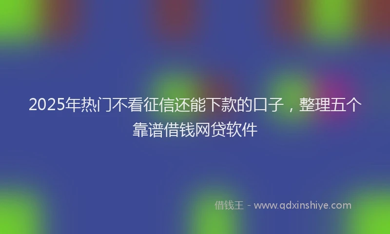 2025年热门不看征信还能下款的口子，整理五个靠谱借钱网贷软件