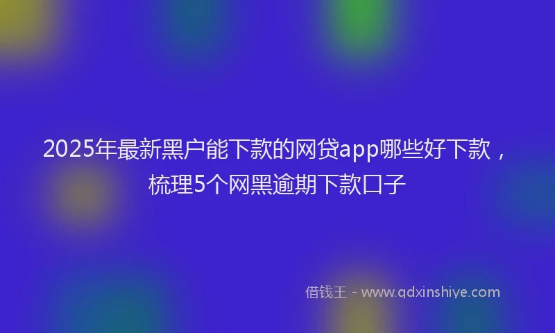 2025年最新黑户能下款的网贷app哪些好下款，梳理5个网黑逾期下款口子