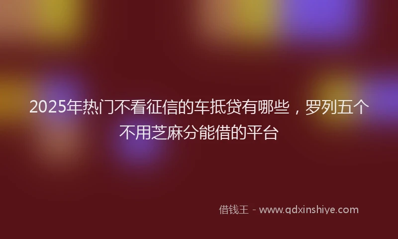 2025年热门不看征信的车抵贷有哪些，罗列五个不用芝麻分能借的平台