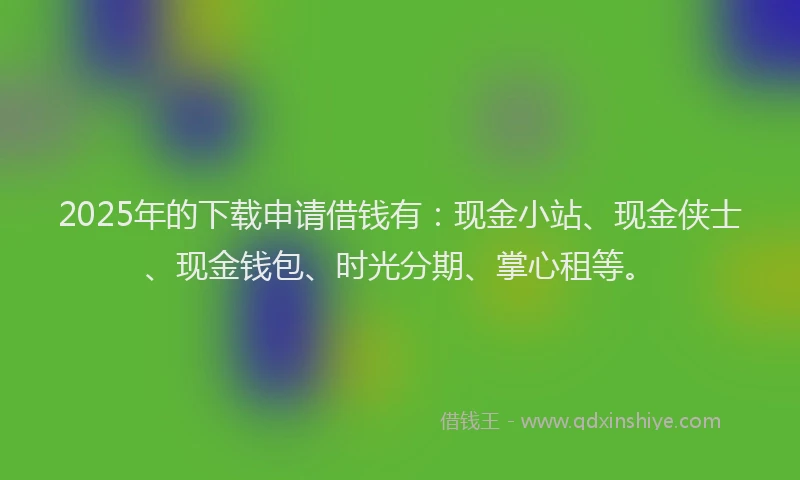 2025年的下载申请借钱有：现金小站、现金侠士、现金钱包、时光分期、掌心租等。
