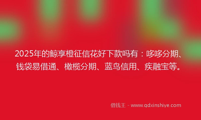 2025年的鲸享橙征信花好下款吗有：哆哆分期、钱袋易借通、橄榄分期、蓝鸟信用、疾融宝等。