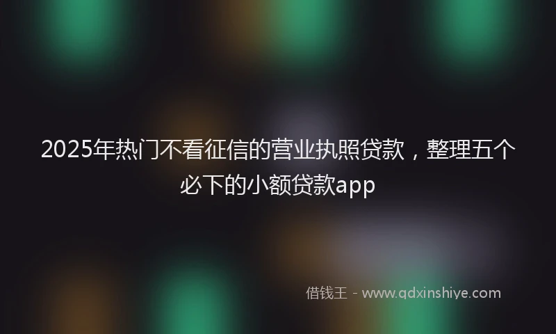 2025年热门不看征信的营业执照贷款，整理五个必下的小额贷款app