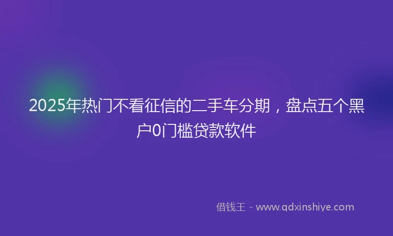 2025年热门不看征信的二手车分期，盘点五个黑户0门槛贷款软件
