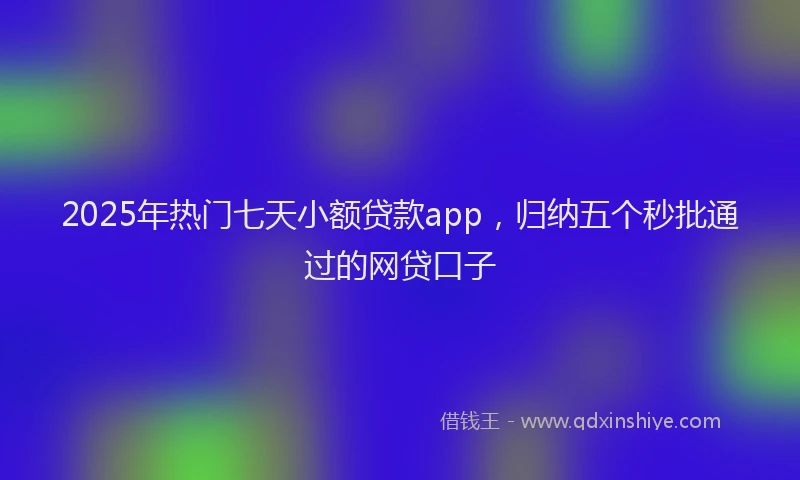 2025年热门七天小额贷款app,归纳五个秒批通过的网贷口子