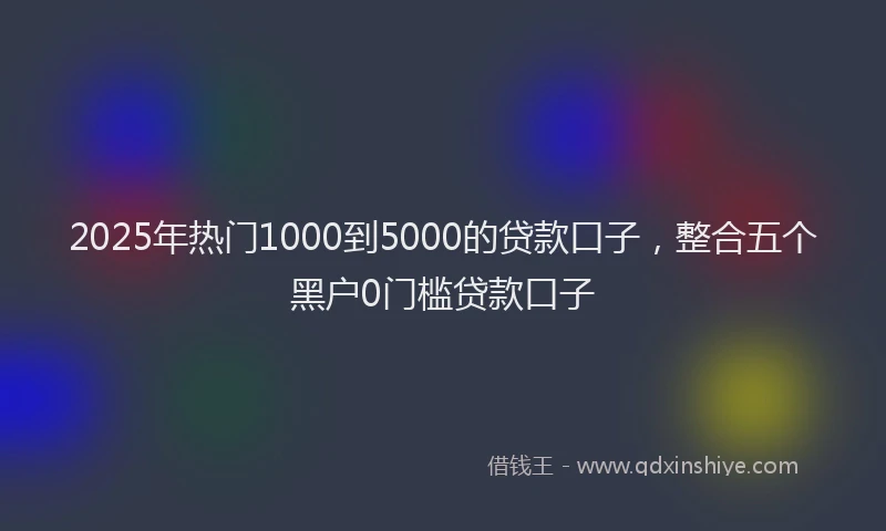 2025年热门1000到5000的贷款口子，整合五个黑户0门槛贷款口子
