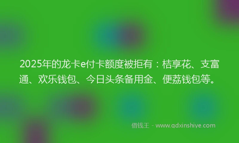 2025年的龙卡e付卡额度被拒有：桔享花、支富通、欢乐钱包、今日头条备用金、便荔钱包等。