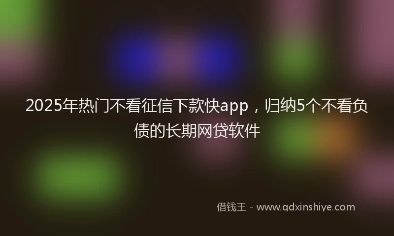 2025年热门不看征信下款快app，归纳5个不看负债的长期网贷软件