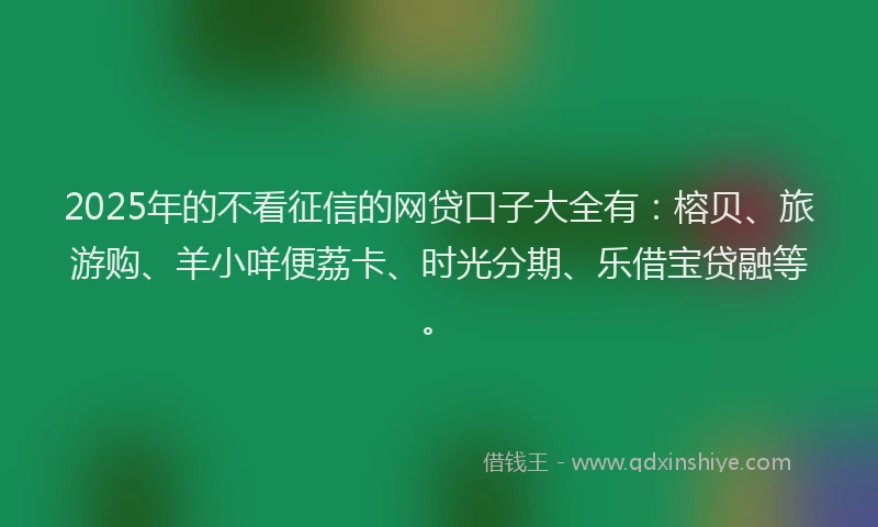 2025年的不看征信的网贷口子大全有：榕贝、旅游购、羊小咩便荔卡、时光分期、乐借宝贷融等。