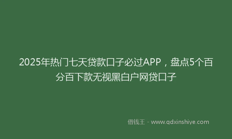 2025年热门七天贷款口子必过APP，盘点5个百分百下款无视黑白户网贷口子