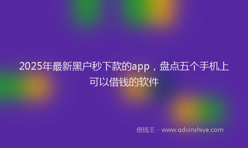 2025年最新黑户秒下款的app，盘点五个手机上可以借钱的软件