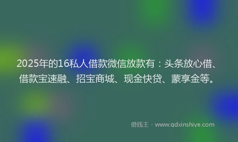 2025年的16私人借款微信放款有：头条放心借、借款宝速融、招宝商城、现金快贷、蒙享金等。