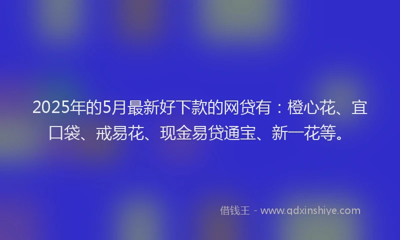 2025年的5月最新好下款的网贷有：橙心花、宜口袋、戒易花、现金易贷通宝、新一花等。