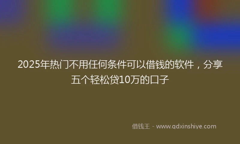 2025年热门不用任何条件可以借钱的软件,分享五个轻松贷10万的口子