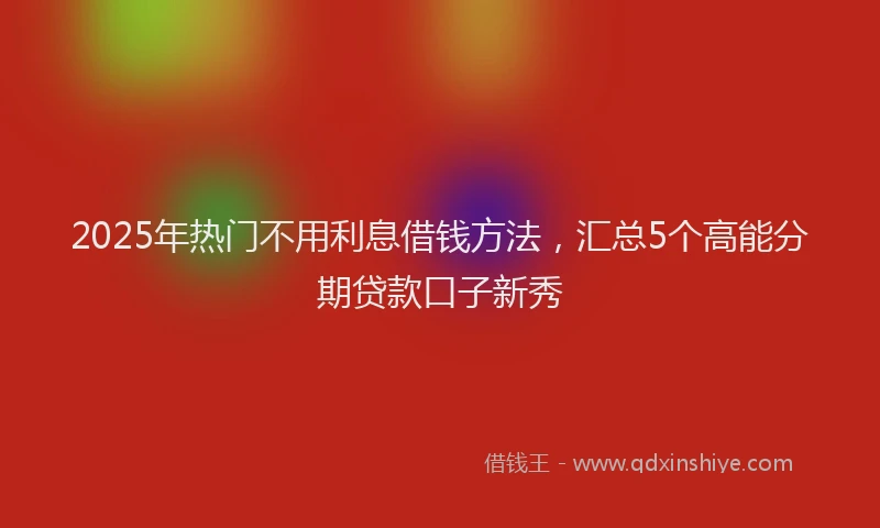 2025年热门不用利息借钱方法，汇总5个高能分期贷款口子新秀