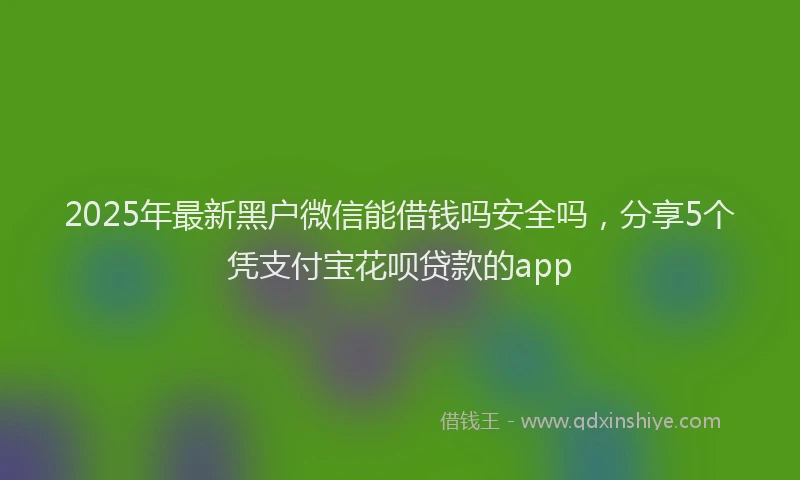 2025年最新黑户微信能借钱吗安全吗，分享5个凭支付宝花呗贷款的app
