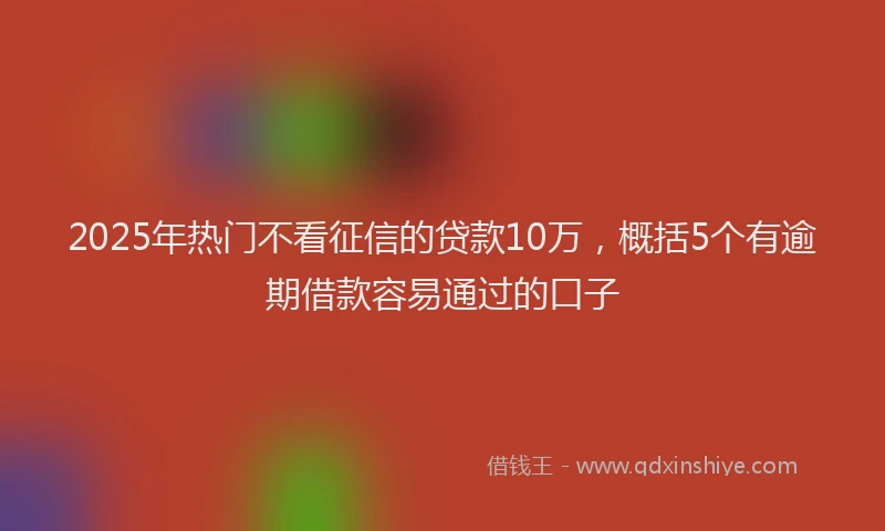 2025年热门不看征信的贷款10万，概括5个有逾期借款容易通过的口子