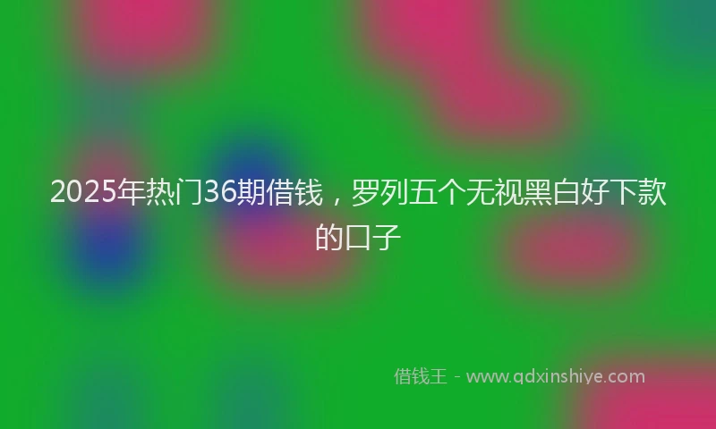 2025年热门36期借钱，罗列五个无视黑白好下款的口子