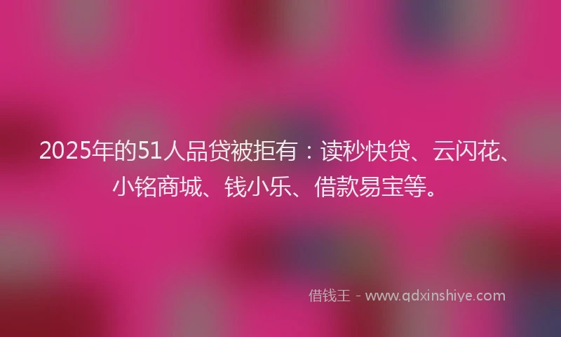 2025年的51人品贷被拒有：读秒快贷、云闪花、小铭商城、钱小乐、借款易宝等。