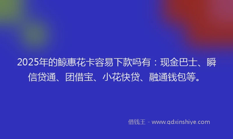 2025年的鲸惠花卡容易下款吗有：现金巴士、瞬信贷通、团借宝、小花快贷、融通钱包等。