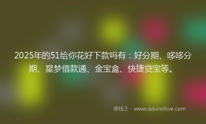 2025年的51给你花好下款吗有：好分期、哆哆分期、星梦借款通、金宝盒、快捷贷宝等。