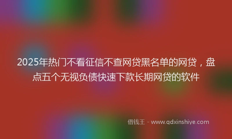 2025年热门不看征信不查网贷黑名单的网贷，盘点五个无视负债快速下款长期网贷的软件