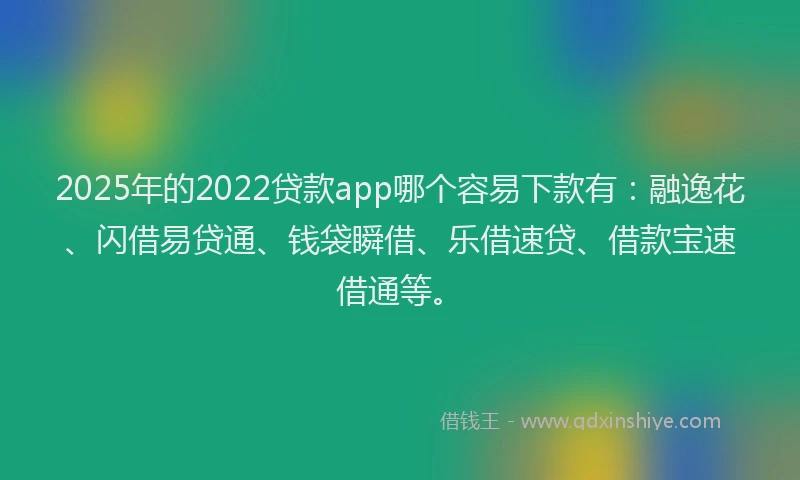 2025年的2022贷款app哪个容易下款有：融逸花、闪借易贷通、钱袋瞬借、乐借速贷、借款宝速借通等。