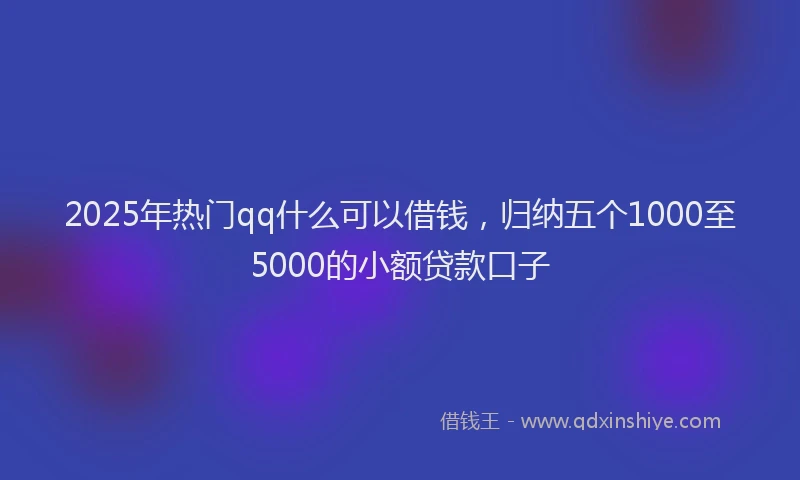 2025年热门qq什么可以借钱，归纳五个1000至5000的小额贷款口子