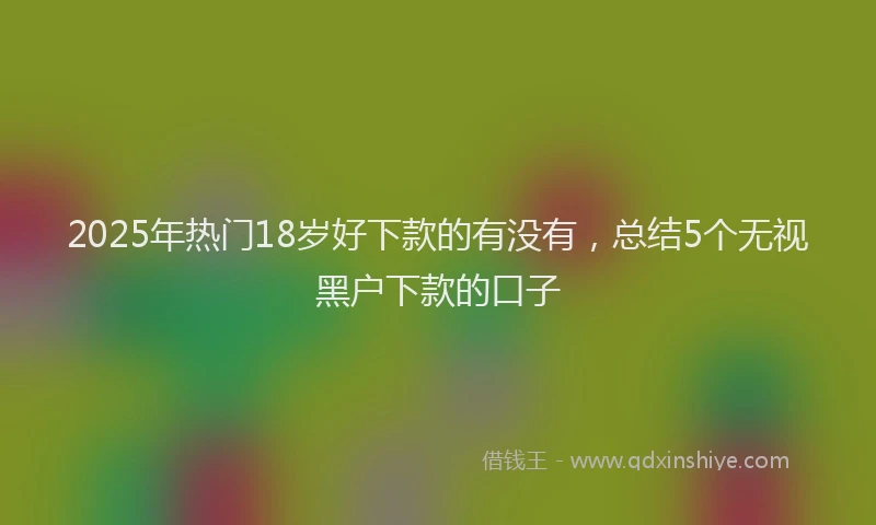 2025年热门18岁好下款的有没有，总结5个无视黑户下款的口子