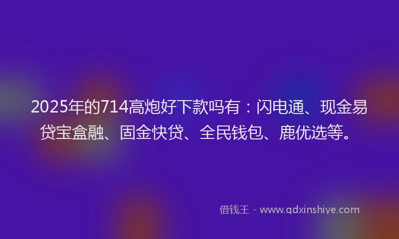 2025年的714高炮好下款吗有：闪电通、现金易贷宝盒融、固金快贷、全民钱包、鹿优选等。