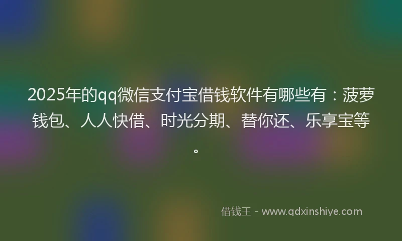 2025年的qq微信支付宝借钱软件有哪些有：菠萝钱包、人人快借、时光分期、替你还、乐享宝等。