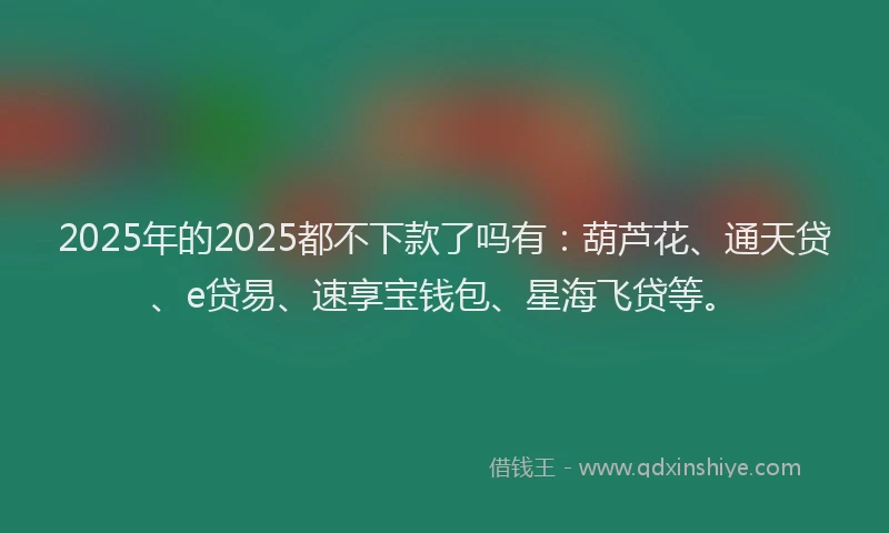 2025年的2025都不下款了吗有：葫芦花、通天贷、e贷易、速享宝钱包、星海飞贷等。