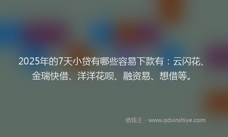 2025年的7天小贷有哪些容易下款有：云闪花、金瑞快借、洋洋花呗、融资易、想借等。
