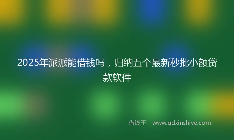 2025年派派能借钱吗，归纳五个最新秒批小额贷款软件