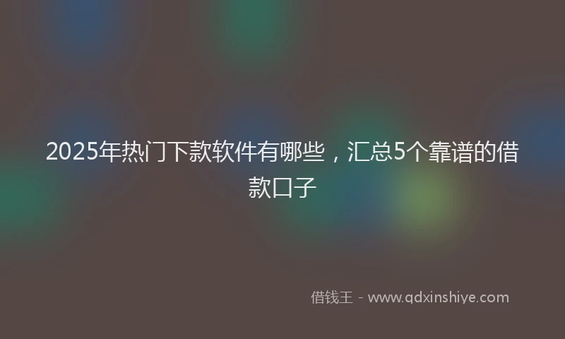 2025年热门下款软件有哪些，汇总5个靠谱的借款口子