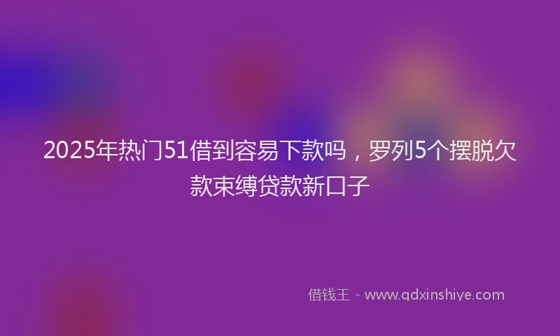 2025年热门51借到容易下款吗，罗列5个摆脱欠款束缚贷款新口子