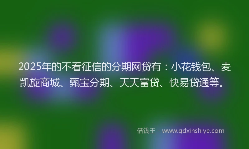 2025年的不看征信的分期网贷有：小花钱包、麦凯旋商城、甄宝分期、天天富贷、快易贷通等。